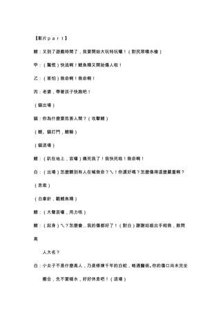 【影片ｐａｒｔ】


鯉：又到了遊戲時間了，我要開始大玩特玩囉！（對民眾噴水槍）


甲：（驚慌）快逃啊！鯉魚精又開始傷人啦！


乙：（害怕）救命啊！救命啊！


丙：老婆，帶著孩子快跑吧！


（貓出場）


貓：你為什麼要危害人間？（攻擊鯉）


（鯉、貓打鬥，鯉輸）


（貓退場）


鯉：（趴在地上，哀嚎）痛死我了！我快死啦！救命啊！


白：（出場）怎麼聽到有人在喊救命？ㄟ！你還好嗎？怎麼傷得這麼嚴重啊？


（思索）


（白拿針，戳鯉魚精）


鯉：（大聲哀嚎，用力咳）


鯉：（起身）ㄟ？怎麼會…我的傷都好了！（對白）謝謝姑娘出手相救，敢問


高


　　人大名？


白：小女子不是什麼高人，乃是修煉千年的白蛇，略通醫術。你的傷口尚未完全


　　癒合，先不要碰水，好好休息吧！（退場）
 