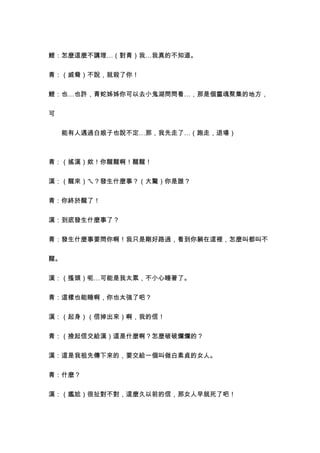 鯉：怎麼這麼不講理…（對青）我…我真的不知道。


青：（威脅）不說，就殺了你！


鯉：也…也許，青蛇姊姊你可以去小鬼湖問問看…，那是個靈魂聚集的地方，


可


　　能有人遇過白娘子也說不定…那，我先走了…（跑走，退場）



青：（搖漢）欸！你醒醒啊！醒醒！


漢：（醒來）ㄟ？發生什麼事？（大驚）你是誰？


青：你終於醒了！


漢：到底發生什麼事了？


青：發生什麼事要問你啊！我只是剛好路過，看到你躺在這裡，怎麼叫都叫不


醒。


漢：（搔頭）呃…可能是我太累，不小心睡著了。


青：這樣也能睡啊，你也太強了吧？


漢：（起身）（信掉出來）啊，我的信！


青：（撿起信交給漢）這是什麼啊？怎麼破破爛爛的？


漢：這是我祖先傳下來的，要交給一個叫做白素貞的女人。


青：什麼？


漢：（尷尬）很扯對不對，這麼久以前的信，那女人早就死了吧！
 