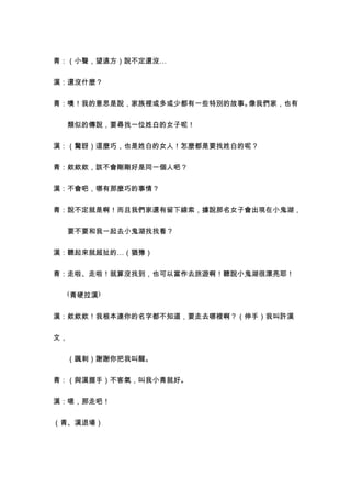 青：（小聲，望遠方）說不定還沒…


漢：還沒什麼？


青：噢！我的意思是說，家族裡或多或少都有一些特別的故事。像我們家，也有


　　類似的傳說，要尋找一位姓白的女子呢！


漢：（驚訝）這麼巧，也是姓白的女人！怎麼都是要找姓白的呢？


青：欸欸欸，該不會剛剛好是同一個人吧？


漢：不會吧，哪有那麼巧的事情？


青：說不定就是啊！而且我們家還有留下線索，據說那名女子會出現在小鬼湖，


　　要不要和我一起去小鬼湖找找看？


漢：聽起來就超扯的…（猶豫）


青：走啦、走啦！就算沒找到，也可以當作去旅遊啊！聽說小鬼湖很漂亮耶！


　　(青硬拉漢)


漢：欸欸欸！我根本連你的名字都不知道，要走去哪裡啊？（伸手）我叫許漢


文，


　　（諷刺）謝謝你把我叫醒。


青：（與漢握手）不客氣，叫我小青就好。


漢：嗯，那走吧！


（青、漢退場）
 
