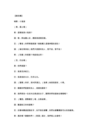 【第四幕】


場景：小鬼湖


（青、漢上場）


青：這裡就是小鬼湖？


漢：嗯…照地圖上走，應該是這裡沒錯。


百：（聲音）你們兩個是誰？竟敢闖入這個神聖的湖泊！


漢：（躲在青身後）我們只是要來找人，對不起、對不起！


青：（防備）你是誰？快給我出來！


（百、巴出場）


青：你們是誰？


百：我是百歩蛇王。


巴：我是他的太太，巴冷公主。


漢：（謹慎）你好，我叫許漢文。（指青）她是我朋友，小青。


百：剛剛你們說要來找人，是要找誰呢？


青：我們想找一位名叫白素貞的女子，請問你們知道她在哪裡嗎？


百：（驚訝。趕緊鎮定）嗯…白素貞啊…


漢：難道蛇王你知道嗎？


百：好像有聽過這個名字，似乎是在都蘭，你們去都蘭應該可以找到線索。


青：真的嗎？謝謝你們！（對漢）漢文，我們馬上出發吧！
 