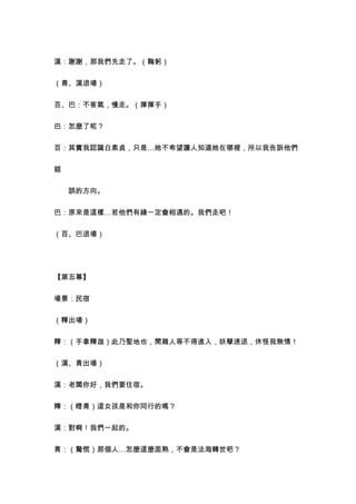 漢：謝謝，那我們先走了。（鞠躬）


（青、漢退場）


百、巴：不客氣，慢走。（揮揮手）


巴：怎麼了呢？


百：其實我認識白素貞，只是…她不希望讓人知道她在哪裡，所以我告訴他們


錯


　　誤的方向。


巴：原來是這樣…若他們有緣一定會相遇的。我們走吧！


（百、巴退場）




【第五幕】


場景：民宿


（釋出場）


釋：（手拿釋迦）此乃聖地也，閒雜人等不得進入，妖孽速退，休怪我無情！


（漢、青出場）


漢：老闆你好，我們要住宿。


釋：（瞪青）這女孩是和你同行的嗎？


漢：對啊！我們一起的。


青：（驚慌）那個人…怎麼這麼面熟，不會是法海轉世吧？
 