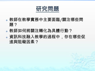 研究問題
   教師在教學實務中主要面臨/關注哪些問
    題？
   教師如何將關注轉化為具體行動？
   資訊科技融入教學的過程中，存在哪些促
    進與阻礙因素？
 