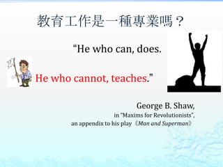 教育工作是一種專業嗎？
       “He who can, does.

He who cannot, teaches.”

                               George B. Shaw,
                       in “Maxims for Revolutionists”,
       an appendix to his play《Man and Superman》
 