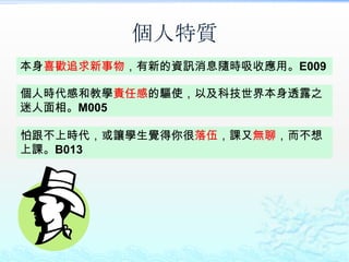 個人特質
本身喜歡追求新事物，有新的資訊消息隨時吸收應用。E009

個人時代感和教學責任感的驅使，以及科技世界本身透露之
迷人面相。M005

怕跟不上時代，或讓學生覺得你很落伍，課又無聊，而不想
上課。B013
 