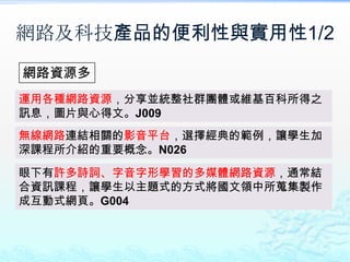 網路及科技產品的便利性與實用性1/2
網路資源多
運用各種網路資源，分享並統整社群團體或維基百科所得之
訊息，圖片與心得文。J009
無線網路連結相關的影音平台，選擇經典的範例，讓學生加
深課程所介紹的重要概念。N026
眼下有許多詩詞、字音字形學習的多媒體網路資源，通常結
合資訊課程，讓學生以主題式的方式將國文領中所蒐集製作
成互動式網頁。G004
 