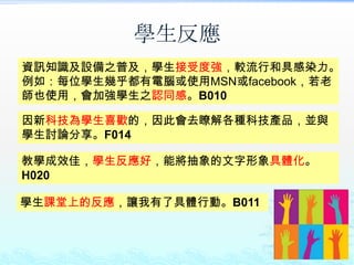 學生反應
資訊知識及設備之普及，學生接受度強，較流行和具感染力。
例如：每位學生幾乎都有電腦或使用MSN或facebook，若老
師也使用，會加強學生之認同感。B010

因新科技為學生喜歡的，因此會去瞭解各種科技產品，並與
學生討論分享。F014

教學成效佳，學生反應好，能將抽象的文字形象具體化。
H020

學生課堂上的反應，讓我有了具體行動。B011
 