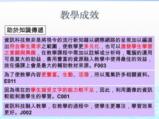 教學成效
助於知識傳遞
資訊科技無非是將現今的流行新知藉以網際網路的呈現加以編選
出符合學生需求之範圍，使教學更多元化，也可以激發學生學習
之意願與興趣，在教學課程中需加以註解或分析時，電腦的運用
可是莫大的助益，善用豐富的資源融入教學中使得最佳的效益，
故在備課上會是最大的輔助教材來源。F003
為了使教學內容更豐富、生動、活潑，所以蒐集許多相關資料。
E011
因為現在的學生接受文字的能力較不足，因此，利用圖像的資訊
較能刺激學生的學習。C001
資訊科技融入教學，在教學的過程中，使學生更專注，學習效果
更好。J002
 