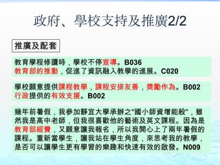 政府、學校支持及推廣2/2
推廣及配套
教育學程修讀時，學校不停宣導。B036
教育部的推動，促進了資訊融入教學的進展。C020

學校願意提供課程教學，課程安排友善，獎勵作為。B002
行政提供的有效支援。B002

幾年前暑假，我參加靜宜大學承辦之"國小師資增能般"，雖
然我是高中老師，但我很喜歡他的藝術及英文課程。因為是
教育部經費，又願意讓我報名，所以我開心上了兩年暑假的
課程。重新當學生，讓我站在學生角度，來思考我的教學，
是否可以讓學生更有學習的樂趣和快速有效的啟發。N009
 
