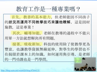 教育工作是一種專業嗎？
     首先，教書的基本能力。但老師能因不同孩子
   的狀況而運用不同教學技巧來讓他瞭解，這是因材
   施教，這是專業！
     其次，輔導知能。老師在教導的過程中不能只
   用單一方法就想解決所有問題。
     接著，吸收新知。科技的使用除了使教學更為
   豐富，也讓教學資源無線延伸，對學生的學習也不
   在侷限於課本上的知識，如何運用與引導，是老師
   的一門功課也是一門學問。

http://blog.xuite.net/wms620/blog/47664131
 