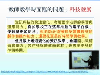 教師教學時面臨的問題：科技發展

       資訊科技的快速變化，考驗國小老師的學習與
     適應能力，例如學校正在逐年推動的電子白板，
     使教學更加便利，但老師必須擁有多媒體教材的
     製作和操作能力，還要花更長的時間準備教學。
       但是跟上迅速變化的資訊教學，也讓國小教師
     備感壓力，製作多媒體教學教材，也需要更多的
     準備時間。




http://tw.myblog.yahoo.com/jw!4GIbCdScBE7XOuOwpw05ebaIjA--/article?mid=3860
 