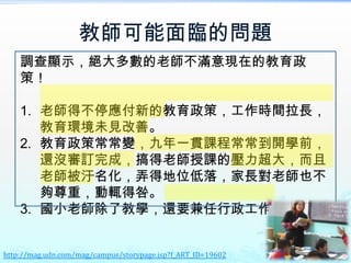 教師可能面臨的問題
    調查顯示，絕大多數的老師不滿意現在的教育政
    策！

    1. 老師得不停應付新的教育政策，工作時間拉長，
       教育環境未見改善。
    2. 教育政策常常變，九年一貫課程常常到開學前，
       還沒審訂完成，搞得老師授課的壓力超大，而且
       老師被汙名化，弄得地位低落，家長對老師也不
       夠尊重，動輒得咎。
    3. 國小老師除了教學，還要兼任行政工作，很累！


http://mag.udn.com/mag/campus/storypage.jsp?f_ART_ID=19602
 