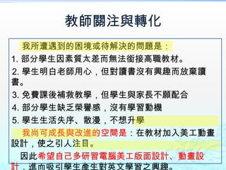 教師關注與轉化
   我所遭遇到的困境或待解決的問題是：
1. 部分學生因素質太差而無法銜接高職教材。
2. 學生明白老師用心，但對讀書沒有興趣而放棄讀
書。
3. 免費課後補救教學，但學生與家長不願配合
4. 部分學生缺乏榮譽感，沒有學習動機
5. 學生生活失序、散漫，不想升學
   我尚可成長與改進的空間是：在教材加入美工動畫
設計，使之引人注目。
   因此希望自己多研習電腦美工版面設計、動畫設
計，進而吸引學生產生對英文學習之興趣。
 