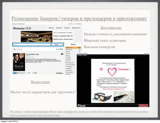 Размещение банеров/тизеров и прелоадеров в приложениях
                                                                           Достоинства:
                                                               Низкая стоимость рекламной кампании
                                                               Широкий охват аудитории
                                                               Высокая конверсия




                        Недостатки:

          Малое число параметров для таргетинга*




         *В случае с сетью кинотеатров ЦА не так специфична, поэтому этот недостаток не является доводом против
         использования такого вида продвижения.

среда, 2 мая 2012 г.
 