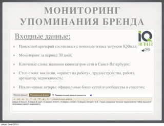 МОНИТОРИНГ
                       УПОМИНАНИЯ БРЕНДА
              Входные данные:
                   Поисковой критерий составлялся с помощью языка запросов IQBuzz;

                   Мониторинг за период: 30 дней;

                   Ключевые слова: названия кинотеатров сети в Санкт-Петербурге;

                   Стоп-слова: вакансии, «примет на работу», трудоустройство, работа,
                   арендатор, недвижимость;

                   Исключенные авторы: официальные блоги сетей и сообщества в соцсетях;




среда, 2 мая 2012 г.
 