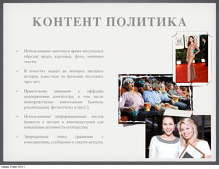 КОНТЕНТ ПОЛИТИКА

                  Использование максимум ярких визуальных
                  образов: видео, картинки, фото, минимум
                  текста;

                  В новостях акцент на молодых звездных
                  актеров, известных по фильмам последних
                  трех лет;

                  Привлечение    внимания    к    оффлайн
                  мероприятиям кинотеатра, в том числе
                  непосредственно киносеансам (анонсы,
                  рекомендации, фотоотчеты и проч.);

                  Использование информационных постов
                  (новости о звездах и киноиндустрии) для
                  повышения активности сообщества;

                  Запрещенные      темы:    сравнение     с
                  конкурентами, сообщения о смерти актеров.




среда, 2 мая 2012 г.
 