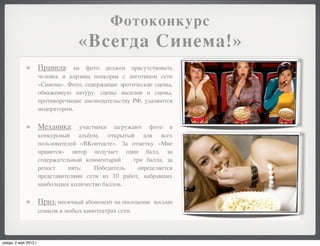 Фотоконкурс
                                     «Всегда Синема!»
                       Правила:    на фото должен присутствовать
                       человек и корзина попкорна с логотипом сети
                       «Синема». Фото, содержащие эротические сцены,
                       обнаженную натуру, сцены насилия и сцены,
                       противоречащие законодательству РФ, удаляются
                       модератором.

                       Механика:     участники загружают фото в
                       конкурсный альбом, открытый для всех
                       пользователей «ВКонтакте». За отметку «Мне
                       нравится» автор получает один балл, за
                       содержательный комментарий    три балла, за
                       репост    пять.    Победитель   определяется
                       представителями сети из 10 работ, набравших
                       наибольшее количество баллов.

                       Приз: месячный абонемент на посещение   восьми
                       сеансов в любых кинотеатрах сети.




среда, 2 мая 2012 г.
 