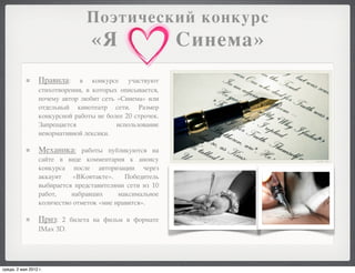 Поэтический конкурс
                                  «Я                       Синема»
                  Правила:     в конкурсе участвуют
                  стихотворения, в которых описывается,
                  почему автор любит сеть «Синема» или
                  отдельный кинотеатр сети. Размер
                  конкурсной работы не более 20 строчек.
                  Запрещается             использование
                  ненормативной лексики.

                  Механика: работы публикуются на
                  сайте в виде комментария к анонсу
                  конкурса после авторизации через
                  аккаунт    «ВКонтакте».    Победитель
                  выбирается представителями сети из 10
                  работ,    набравших      максимальное
                  количество отметок «мне нравится».

                  Приз: 2 билета на фильм в формате
                  IMax 3D.




среда, 2 мая 2012 г.
 