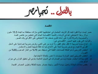 ‫االقتصاد‬

‫مصر ليست دولة فقيرة فبعد كل النزيف الحاصل في احتياطييها النقدي مازالت محتفظة بما قيمته 5.51 مليون‬
        ‫دوالر وهذا االحتياطي آخذ في الزيادة، والتنمية االقتصادية الجادة التي تتخلص من نقائص الفساد‬
          ‫والمحسوبية والسرقة قادرة على إعادة تكوين ضعف هذا االحتياطي على األقل في وقت قصير.‬
                                                            ‫والثوابت التي يقوم عليها المحور االقتصادي هي:‬
 ‫1. اتباع سياسة ضريبية ال تثقل عاتق الفقير وال تزيد من غنى الغني، وفرض ضريبة تصاعدية على الدخل‬
             ‫الفردي لألغنياء مع فرض ضريبة ثابتة على االنتاج بأنواعه كافة تشجيعًا للعمل واالستثمار.‬
 ‫2. الخفض التدريجي لدعم الطاقة للصناعات الثقيلة التي تستهلك نحو 57% من الغاز المدعوم و56% من‬
                                                                                            ‫الكهرباء.‬
                                  ‫3. الخفض التدريجي لعجز الموازنة بسياسات ال تضر بالعدالة االجتماعية.‬
 ‫4. فتح مجاالت استثمار جديدة تزيد من الصادرات إلى السوق العالمية وتؤدي إلى تحقيق التوازن في ميزان‬
                                                                                         ‫المدفوعات.‬
    ‫5. خفض معدالت البطالة وتعديل سياسة األجور وإيجاد مصادر جديدة للطاقة وتطوير المصادر القديمة.‬
 