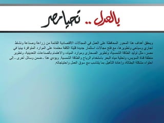 ‫ويحقق أهداف هذا المحور المحافظة على العمل في المجاالت االقتصادية القائمة من زراعة وصناعة ونشاط‬
   ‫تجاري وسياحي وتطويرها، مع فتح مجاالت استثمار جديدة قليلة الكلفة معتمدة على الموارد المتوافرة بيئيا في‬
   ‫مصر، مثل توليد الطاقة الشمسية، وتطوير الصحارى وموارد المياه، واالهتمام بالصناعات التعدينية، وتطوير‬
‫منطقة قناة السويس، وتحلية مياه البحر باستخدام الرياح والطاقة الشمسية. ويؤدي هذا ـ ضمن وسائل أخرى ـ إلى‬
                                   ‫احتواء مشكلة البطالة، وإعادة التأهيل بما يتناسب مع سوق العمل واحتياجاته.‬
 