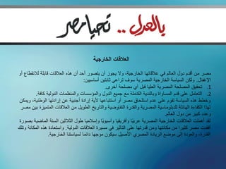 ‫العالقات الخارجية‬

‫مصر من أقدم دول العالم في عالقاتها الخارجية، وال يجوز أن يتصور أحد أن هذه العالقات قابلة لالنقطاع أو‬
                                     ‫اإلغفال. ولكن السياسة الخارجية المصرية سوف تراعي ثابتين أساسيين:‬
                                                ‫1. تحقيق المصلحة المصرية العليا قبل أي مصلحة أخرى.‬
          ‫2. التعامل على قدم المساواة وبالندية الكاملة مع جميع الدول والمؤسسات والمنظمات الدولية كافة.‬
‫وخطط هذه السياسة تقوم على عدم استلحاق مصر أو استتباعها ألية إرادة أجنبية عن إرادتها الوطنية، ويمكن‬
 ‫لهذا الكفاءة الهائلة للدبلوماسية المصرية والقدرة التفاوضية والتاريخ الطويل من العالقات المتميزة بين مصر‬
                                                                                ‫وعدد كبير من دول العالم.‬
‫لقد أهملت العالقات الخارجية المصرية عربيًا وأفريقيا وآسيويًا وإسالميا طول الثالثين السنة الماضية بصورة‬
‫أفقدت مصر كثيرا من مكانتها ومن قدرتها على التأثير في مسيرة العالقات الدولية. واستعادة هذه المكانة وتلك‬
                 ‫القدرة، والعودة إلى موضع الريادة المصري األصيل سيكون موجها دائما لسياستنا الخارجية.‬
 