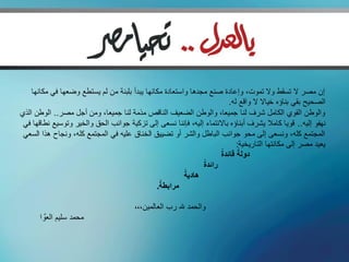 ‫إن مصر ال تسقط وال تموت، وإعادة صنع مجدها واستعادة مكانها يبدأ بلبنة من لم يستطع وضعها في مكانها‬
                                                                        ‫الصحيح بقي بناؤه خياال ال واقع له.‬
‫والوطن القوي الكامل شرف لنا جميعا، والوطن الضعيف الناقص مذمة لنا جميعا، ومن أجل مصر.. الوطن الذي‬
 ‫نهفو إليه.. قويا كامال يشرف أبناؤه باالنتماء إليه، فإننا نسعى إلى تزكية جوانب الحق والخير وتوسيع نطاقها في‬
 ‫المجتمع كله، ونسعى إلى محو جوانب الباطل والشر أو تضييق الخناق عليه في المجتمع كله، ونجاح هذا السعي‬
                                                                           ‫يعيد مصر إلى مكانتها التاريخية:‬
                                                                     ‫ً‬      ‫ً‬
                                                                     ‫دولة قائدة‬
                                                               ‫ً‬
                                                               ‫رائدة‬
                                                         ‫ً‬
                                                         ‫هادية‬
                                                ‫ً‬
                                               ‫مرابطة.‬

                                        ‫والحمد هلل رب العالمين،،،‬
       ‫محمد سليم العو ا‬
          ‫َّ‬
 