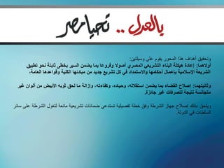 ‫وتحقيق أهداف هذا المحور يقوم على وسيلتين:‬
      ‫أوالهما: إعادة هيكلة البناء التشريعي المصري أصوال وفروعا بما يضمن السير بخطى ثابتة نحو تطبيق‬
       ‫الشريعة اإلسالمية بإعمال أحكامها واالستمداد في كل تشريع جديد من مبادئها الكلية وقواعدها العامة،‬

  ‫وثانيتهما: إصالح القضاء بما يضمن استقالله، وحياده، وكفاءته، وإزالة ما لحق ثوبه األبيض من ألوان غير‬
                                                                   ‫متجانسة نتيجة لتصرفات غير جائزة.‬

‫ويلحق بذلك إصالح جهاز الشرطة وفق خطة تفصيلية تستدعي ضمانات تشريعية مانعة لتغول الشرطة على سائر‬
                                                                              ‫السلطات في الدولة.‬
 