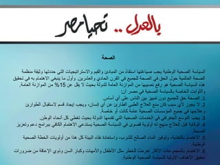 ‫الصحة‬

    ‫السياسة الصحية الوطنية يجب صياغتها استقاء من المبادئ والقيم واالستراتيجيات التي حددتها وثيقة منظمة‬
                                                              ‫ً‬
‫الصحة العالمية حول الحق في الصحة للجميع في القرن الحادي والعشرين. وأول ما ينبغي االهتمام به في تحقيق‬
   ‫هذه السياسة الصحية هو رفع نصيبها من الموازنة العامة للدولة بحيث ال يقل عن 51% من الموازنة العامة.‬
                                                           ‫والثوابت الخاصة بالسياسة الصحية في مصر أن:‬
                                                 ‫1. الصحة حق للجميع دون تمييز بين الناس على أي أساس.‬
       ‫2. ال يجوز ألي سبب كان منع العالج الطبي الطارئ عن أي إنسان، ويجب إيجاد قسم الستقبال الطوارئ‬
                                                ‫وعالجها في جميع المؤسسات الصحية عامة كانت أو خاصة.‬
               ‫3. يجب التوسع الجغرافي في الخدمات الصحية التي تقدمها الدولة بحيث تغطي كل أنحاء الوطن.‬
 ‫4. الوقاية قبل العالج منهج له أولوية قصوى في السياسة الصحية يستدعي االهتمام الكافي ببرامج دعم وتعزيز‬
                                                                                                  ‫الصحة.‬
     ‫5. االهتمام بالتغذية، وتوفير الماء الصالح للشرب، واستعادة نقاء البيئة كل هذا من أولويات الخطة الصحية‬
                                                                                                 ‫الوطنية.‬
‫6. االهتمام بالمجموعات األكثر تعرضا للخطر مثل األطفال واألمهات وكبار السن وذوي اإلعاقة من ضرورات‬
                                                                      ‫ً‬
                                                            ‫تحقيق األهداف األولية للسياسة الصحية الوطنية.‬
 