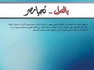 ‫وتتحقق أهداف هذه الخطة ببناء النظام الصحي بمفهوم الرعاية األولية، ونظام طبيب األسرة، وإدخال الوقاية‬
 ‫والتوعية باألمراض غير المعدية وعوامل الخطر، وإعادة النظر في التعليم الطبي بما يمكن خريجيه من سد‬
                              ‫االحتياجات المحلية، وتوفير التمويل الالزم لتحقيق أهداف السياسة الصحية.‬
 