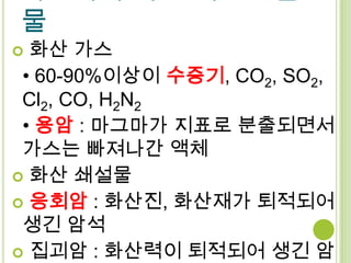 물
 화산 가스
 • 60-90%이상이 수증기, CO2, SO2,
 Cl2, CO, H2N2
 • 용암 : 마그마가 지표로 분출되면서
 가스는 빠져나간 액체
 화산 쇄설물
 응회암 : 화산진, 화산재가 퇴적되어
 생긴 암석
 집괴암 : 화산력이 퇴적되어 생긴 암
 