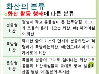 화산의 분류
화산   활동 형태에 따른 분류
      점성이 작고 유동성이 큰 현무암질 마그마
분출형
      가 조용히 흘러 나오는 화산. 예) 하와이섬
화산
      의 화산
      막대한 양의 가스와 먼지가 분출하면서 격
폭발형
      렬하게 폭발하는화산. 예)인도네시아의 카
화산
      라카토아 화산
      폭발과 분출이 교대로 일어나는 화산으로
혼합형
      용암과 화산쇄설물이 교대로 쌓여 성층화
화산
      산을 형성. 예)일본의 후지산
 