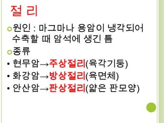 절리
원인 : 마그마나 용암이 냉각되어
  수축할 때 암석에 생긴 틈
종류
• 현무암→주상절리(육각기둥)
• 화강암→방상절리(육면체)
• 안산암→판상절리(얇은 판모양)
 