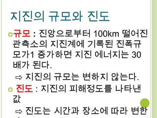 지진의 규모와 진도
규모  : 진앙으로부터 100km 떨어진
 관측소의 지진계에 기록된 진폭규
 모가1 증가하면 지진 에너지는 30
 배가 된다.
  ⇨ 지진의 규모는 변하지 않는다.
 진도 : 지진의 피해정도를 나타낸
 값
  ⇨ 진도는 시간과 장소에 따라 변한
 