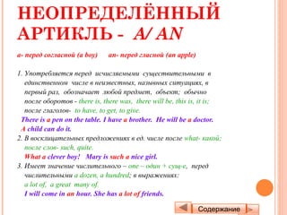 НЕОПРЕДЕЛЁННЫЙ
АРТИКЛЬ - A/ AN
a- перед согласной (a boy)     an- перед гласной (an apple)

1. Употребляется перед исчисляемыми существительными в
   единственном числе в неизвестных, назывных ситуациях, в
   первый раз, обозначает любой предмет, объект; обычно
   после оборотов - there is, there was, there will be, this is, it is;
   после глаголов- to have, to get, to give.
 There is a pen on the table. I have a brother. He will be a doctor.
 A child can do it.
2. В восклицательных предложениях в ед. числе после what- какой;
   после слов- such, quite.
   What a clever boy! Mary is such a nice girl.
3. Имеет значение числительного – one – один + сущ-е, перед
   числительными a dozen, a hundred; в выражениях:
   a lot of, a great many of.
   I will come in an hour. She has a lot of friends.

                                                              Содержание
 