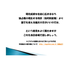 研究成果を社会に広めるなら
独占権の発生する特許（知的財産権）より
  誰でも使える論文の方がいいのでは、
  誰でも使える論文の方がいいのでは


      という意見をよく聞きますが
    これも当日会場で話しましょう。
    これも当日会場で話しましょう

      ※こちらの話題も合わせて取り上げる予定
学術論文の著作権について http://togetter.com/li/188621
 