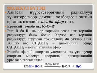 МОЛЕКУЛ БҮТЭЦ
 Ханасан     нүүрсустөрөгчийн    радикалууд
  хүчилтөрөгчөөр дамжин холбогдсон энгийн
  органик нэгдлийг энгийн эфир гэнэ.
 Ерөнхий томьёо нь: R–O–R‘
 Энд R ба R‘ нь өөр төрлийн эсвэл нэг төрлийн
  радикалууд байж болно. Хэрвээ нэг төрлийн
  радикалууд агуулсан тохиолдолд ди угтвар авна.
  Жишээ нь: CH3OCH3 – диметилийн эфир;
  C2H5OCH3 – метил этилийн эфир.
 Энгийн эфирийг спиртын уламжлал гэж үздэг учир
  спиртын молекул хоорондын дегидротацийн
  урвалаар гарган авдаг.
 