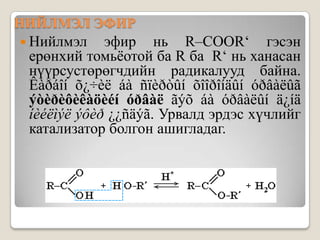 НИЙЛМЭЛ ЭФИР
 Нийлмэл    эфир нь R–COOR‘ гэсэн
 ерөнхий томьѐотой ба R ба R‘ нь ханасан
 нүүрсустөрөгчдийн радикалууд байна.
 Êàðáîí õ¿÷èë áà ñïèðòûí õîîðîíäûí óðâàëûã
 ýòèðèôèêàöèéí óðâàë ãýõ áà óðâàëûí ä¿íä
 íèéëìýë ýôèð ¿¿ñäýã. Урвалд эрдэс хүчлийг
 катализатор болгон ашигладаг.
 