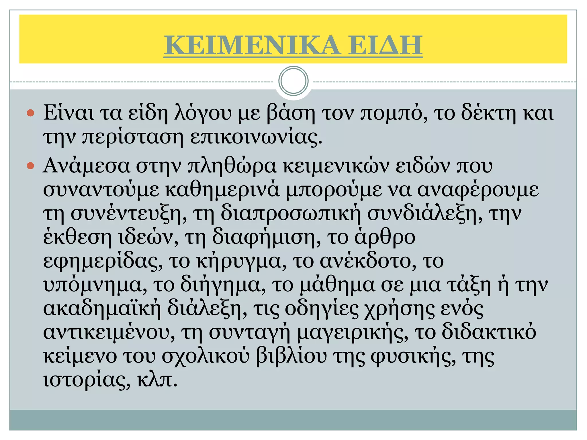 ΚΔΙΜΔΝΙΚΑ ΔΙΓΗ

 Είλαη ηα είδε ιφγνπ κε βάζε ηνλ πνκπφ, ην δέθηε θαη
  ηελ πεξίζηαζε επηθνηλσλίαο.
 Αλάκεζα ζηελ πιεζψξα θεηκεληθψλ εηδψλ πνπ
  ζπλαληνχκε θαζεκεξηλά κπνξνχκε λα αλαθέξνπκε
  ηε ζπλέληεπμε, ηε δηαπξνζσπηθή ζπλδηάιεμε, ηελ
  έθζεζε ηδεψλ, ηε δηαθήκηζε, ην άξζξν
  εθεκεξίδαο, ην θήξπγκα, ην αλέθδνην, ην
  ππφκλεκα, ην δηήγεκα, ην κάζεκα ζε κηα ηάμε ή ηελ
  αθαδεκατθή δηάιεμε, ηηο νδεγίεο ρξήζεο ελφο
  αληηθεηκέλνπ, ηε ζπληαγή καγεηξηθήο, ην δηδαθηηθφ
  θείκελν ηνπ ζρνιηθνχ βηβιίνπ ηεο θπζηθήο, ηεο
  ηζηνξίαο, θιπ.
 