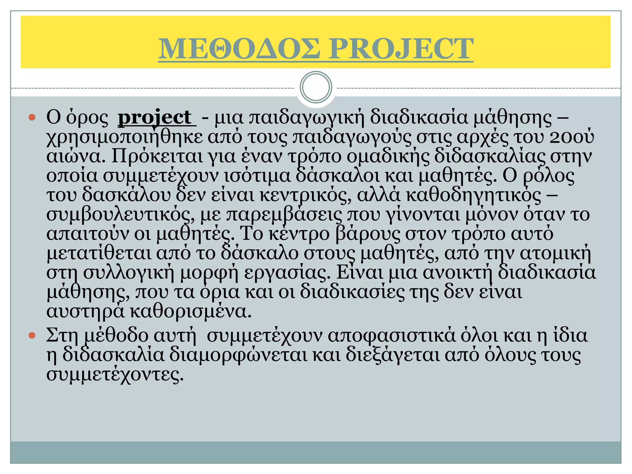 ΜΔΘΟΓΟ΢ PROJECT

 Ο φξνο project - κηα παηδαγσγηθή δηαδηθαζία κάζεζεο –
  ρξεζηκνπνηήζεθε απφ ηνπο παηδαγσγνχο ζηηο αξρέο ηνπ 20νχ
  αηψλα. Πξφθεηηαη γηα έλαλ ηξφπν νκαδηθήο δηδαζθαιίαο ζηελ
  νπνία ζπκκεηέρνπλ ηζφηηκα δάζθαινη θαη καζεηέο. Ο ξφινο
  ηνπ δαζθάινπ δελ είλαη θεληξηθφο, αιιά θαζνδεγεηηθφο –
  ζπκβνπιεπηηθφο, κε παξεκβάζεηο πνπ γίλνληαη κφλνλ φηαλ ην
  απαηηνχλ νη καζεηέο. Τν θέληξν βάξνπο ζηνλ ηξφπν απηφ
  κεηαηίζεηαη απφ ην δάζθαιν ζηνπο καζεηέο, απφ ηελ αηνκηθή
  ζηε ζπιινγηθή κνξθή εξγαζίαο. Είλαη κηα αλνηθηή δηαδηθαζία
  κάζεζεο, πνπ ηα φξηα θαη νη δηαδηθαζίεο ηεο δελ είλαη
  απζηεξά θαζνξηζκέλα.
 Σηε κέζνδν απηή ζπκκεηέρνπλ απνθαζηζηηθά φινη θαη ε ίδηα
  ε δηδαζθαιία δηακνξθψλεηαη θαη δηεμάγεηαη απφ φινπο ηνπο
  ζπκκεηέρνληεο.
 