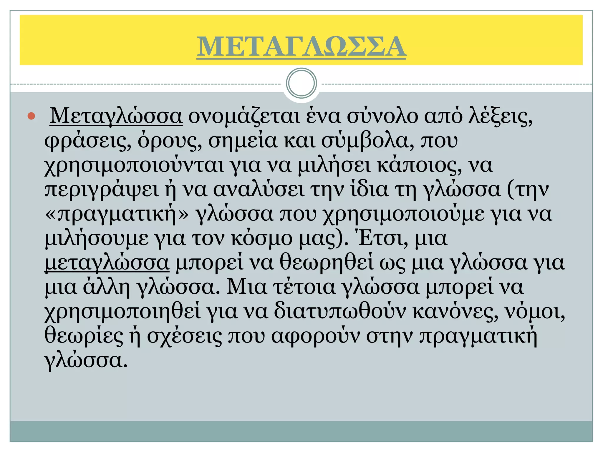 ΜΔΣΑΓΛΩ΢΢Α

 Μεηαγιψζζα νλνκάδεηαη έλα ζχλνιν απφ ιέμεηο,
 θξάζεηο, φξνπο, ζεκεία θαη ζχκβνια, πνπ
 ρξεζηκνπνηνχληαη γηα λα κηιήζεη θάπνηνο, λα
 πεξηγξάςεη ή λα αλαιχζεη ηελ ίδηα ηε γιψζζα (ηελ
 «πξαγκαηηθή» γιψζζα πνπ ρξεζηκνπνηνχκε γηα λα
 κηιήζνπκε γηα ηνλ θφζκν καο). Έηζη, κηα
 κεηαγιψζζα κπνξεί λα ζεσξεζεί σο κηα γιψζζα γηα
 κηα άιιε γιψζζα. Μηα ηέηνηα γιψζζα κπνξεί λα
 ρξεζηκνπνηεζεί γηα λα δηαηππσζνχλ θαλφλεο, λφκνη,
 ζεσξίεο ή ζρέζεηο πνπ αθνξνχλ ζηελ πξαγκαηηθή
 γιψζζα.
 