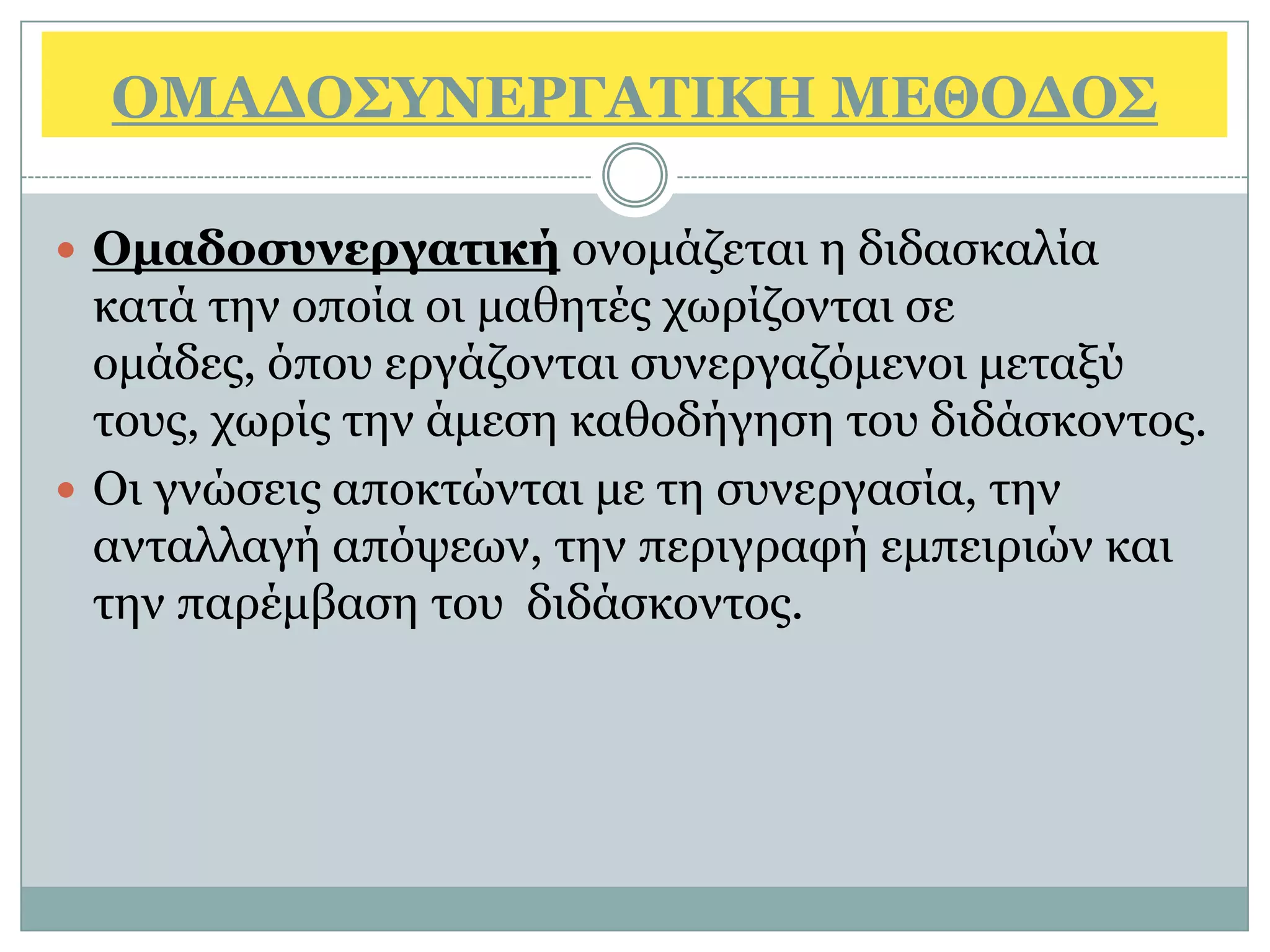 ΟΜΑΓΟ΢ΤΝΔΡΓΑΣΙΚΗ ΜΔΘΟΓΟ΢

 Ομαδοζσνεργαηική νλνκάδεηαη ε δηδαζθαιία
  θαηά ηελ νπνία νη καζεηέο ρσξίδνληαη ζε
  νκάδεο, φπνπ εξγάδνληαη ζπλεξγαδφκελνη κεηαμχ
  ηνπο, ρσξίο ηελ άκεζε θαζνδήγεζε ηνπ δηδάζθνληνο.
 Οη γλψζεηο απνθηψληαη κε ηε ζπλεξγαζία, ηελ
  αληαιιαγή απφςεσλ, ηελ πεξηγξαθή εκπεηξηψλ θαη
  ηελ παξέκβαζε ηνπ δηδάζθνληνο.
 