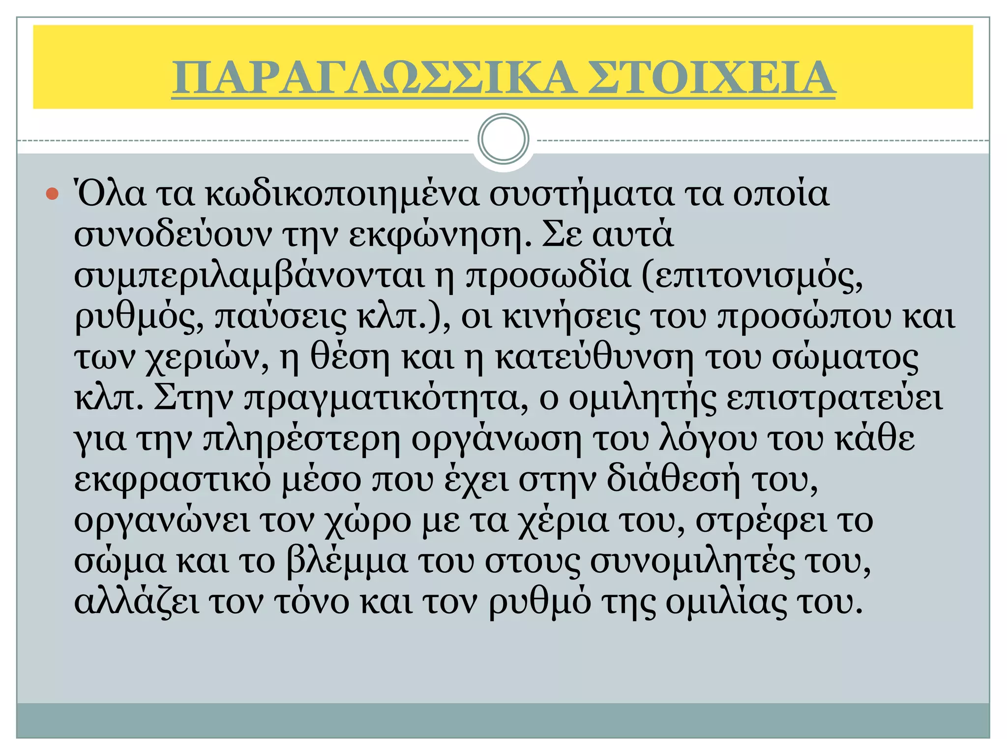 ΠΑΡΑΓΛΩ΢΢ΙΚΑ ΢ΣΟΙΥΔΙΑ

 Όια ηα θσδηθνπνηεκέλα ζπζηήκαηα ηα νπνία
 ζπλνδεχνπλ ηελ εθθψλεζε. Σε απηά
 ζπκπεξηιακβάλνληαη ε πξνζσδία (επηηνληζκφο,
 ξπζκφο, παχζεηο θιπ.), νη θηλήζεηο ηνπ πξνζψπνπ θαη
 ησλ ρεξηψλ, ε ζέζε θαη ε θαηεχζπλζε ηνπ ζψκαηνο
 θιπ. Σηελ πξαγκαηηθφηεηα, ν νκηιεηήο επηζηξαηεχεη
 γηα ηελ πιεξέζηεξε νξγάλσζε ηνπ ιφγνπ ηνπ θάζε
 εθθξαζηηθφ κέζν πνπ έρεη ζηελ δηάζεζή ηνπ,
 νξγαλψλεη ηνλ ρψξν κε ηα ρέξηα ηνπ, ζηξέθεη ην
 ζψκα θαη ην βιέκκα ηνπ ζηνπο ζπλνκηιεηέο ηνπ,
 αιιάδεη ηνλ ηφλν θαη ηνλ ξπζκφ ηεο νκηιίαο ηνπ.
 
