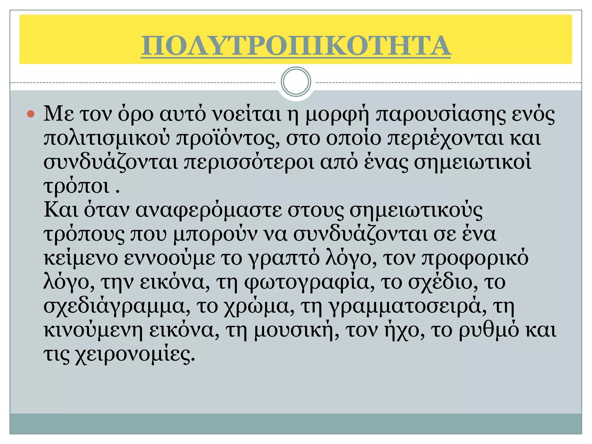 ΠΟΛΤΣΡΟΠΙΚΟΣΗΣΑ

 Με ηνλ φξν απηφ λνείηαη ε κνξθή παξνπζίαζεο ελφο
 πνιηηηζκηθνχ πξντφληνο, ζην νπνίν πεξηέρνληαη θαη
 ζπλδπάδνληαη πεξηζζφηεξνη απφ έλαο ζεκεησηηθνί
 ηξφπνη .
 Καη φηαλ αλαθεξφκαζηε ζηνπο ζεκεησηηθνχο
 ηξφπνπο πνπ κπνξνχλ λα ζπλδπάδνληαη ζε έλα
 θείκελν ελλννχκε ην γξαπηφ ιφγν, ηνλ πξνθνξηθφ
 ιφγν, ηελ εηθφλα, ηε θσηνγξαθία, ην ζρέδην, ην
 ζρεδηάγξακκα, ην ρξψκα, ηε γξακκαηνζεηξά, ηε
 θηλνχκελε εηθφλα, ηε κνπζηθή, ηνλ ήρν, ην ξπζκφ θαη
 ηηο ρεηξνλνκίεο.
 