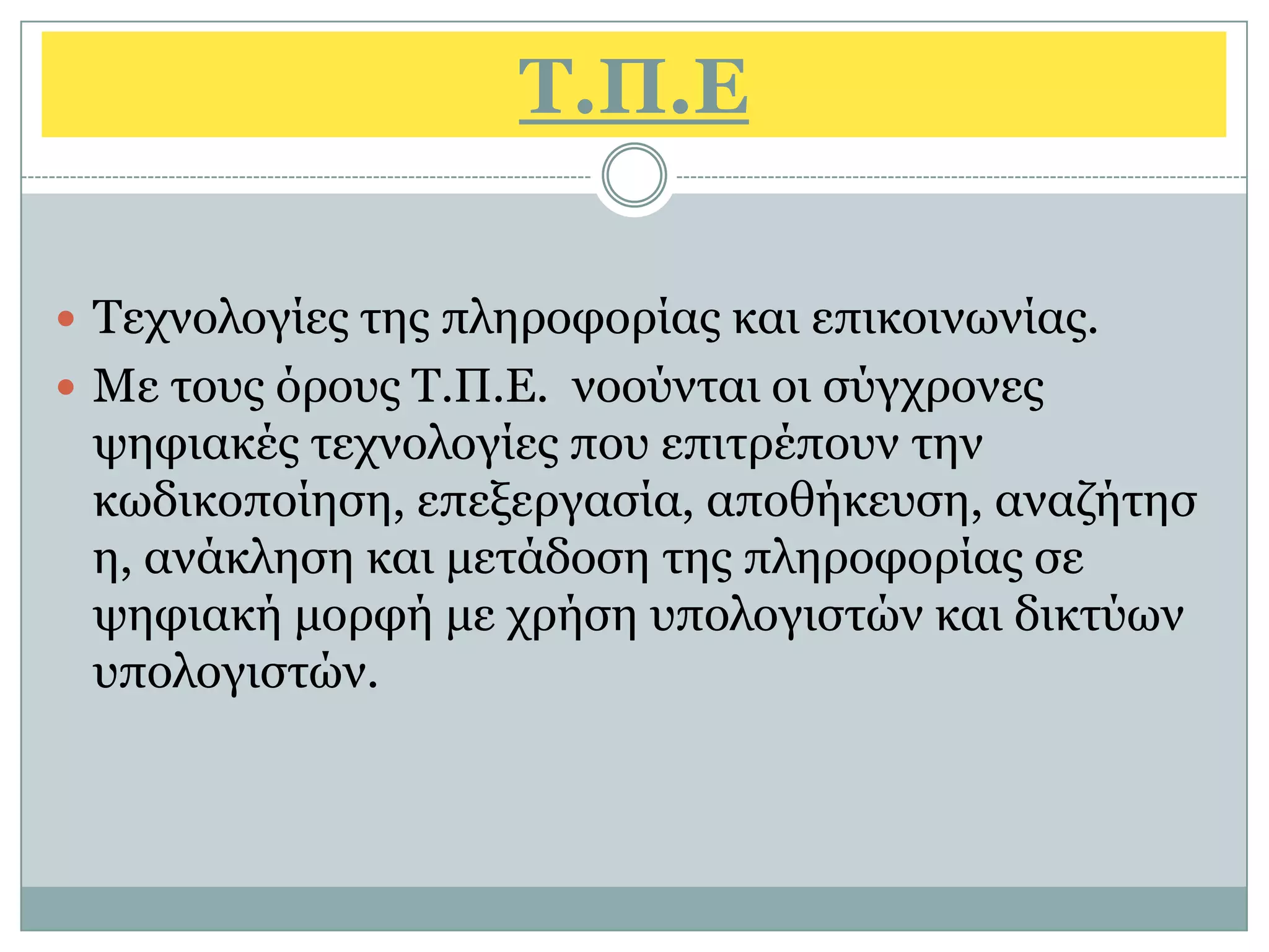 Σ.Π.Δ

 Τερλνινγίεο ηεο πιεξνθνξίαο θαη επηθνηλσλίαο.
 Με ηνπο φξνπο Τ.Π.Ε. λννχληαη νη ζχγρξνλεο
 ςεθηαθέο ηερλνινγίεο πνπ επηηξέπνπλ ηελ
 θσδηθνπνίεζε, επεμεξγαζία, απνζήθεπζε, αλαδήηεζ
 ε, αλάθιεζε θαη κεηάδνζε ηεο πιεξνθνξίαο ζε
 ςεθηαθή κνξθή κε ρξήζε ππνινγηζηψλ θαη δηθηχσλ
 ππνινγηζηψλ.
 