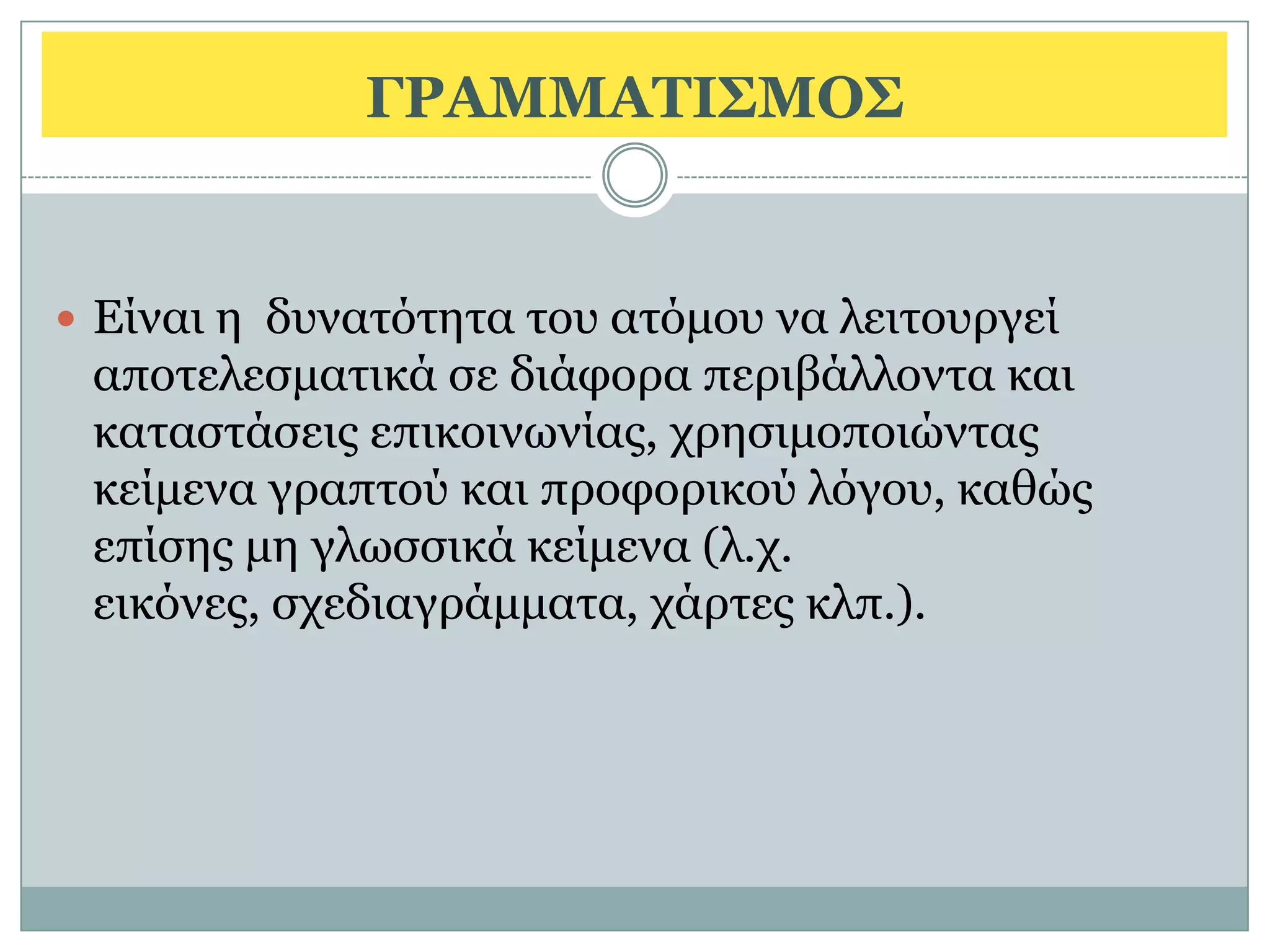 ΓΡΑΜΜΑΣΙ΢ΜΟ΢


 Είλαη ε δπλαηφηεηα ηνπ αηφκνπ λα ιεηηνπξγεί
 απνηειεζκαηηθά ζε δηάθνξα πεξηβάιινληα θαη
 θαηαζηάζεηο επηθνηλσλίαο, ρξεζηκνπνηψληαο
 θείκελα γξαπηνχ θαη πξνθνξηθνχ ιφγνπ, θαζψο
 επίζεο κε γισζζηθά θείκελα (ι.ρ.
 εηθφλεο, ζρεδηαγξάκκαηα, ράξηεο θιπ.).
 