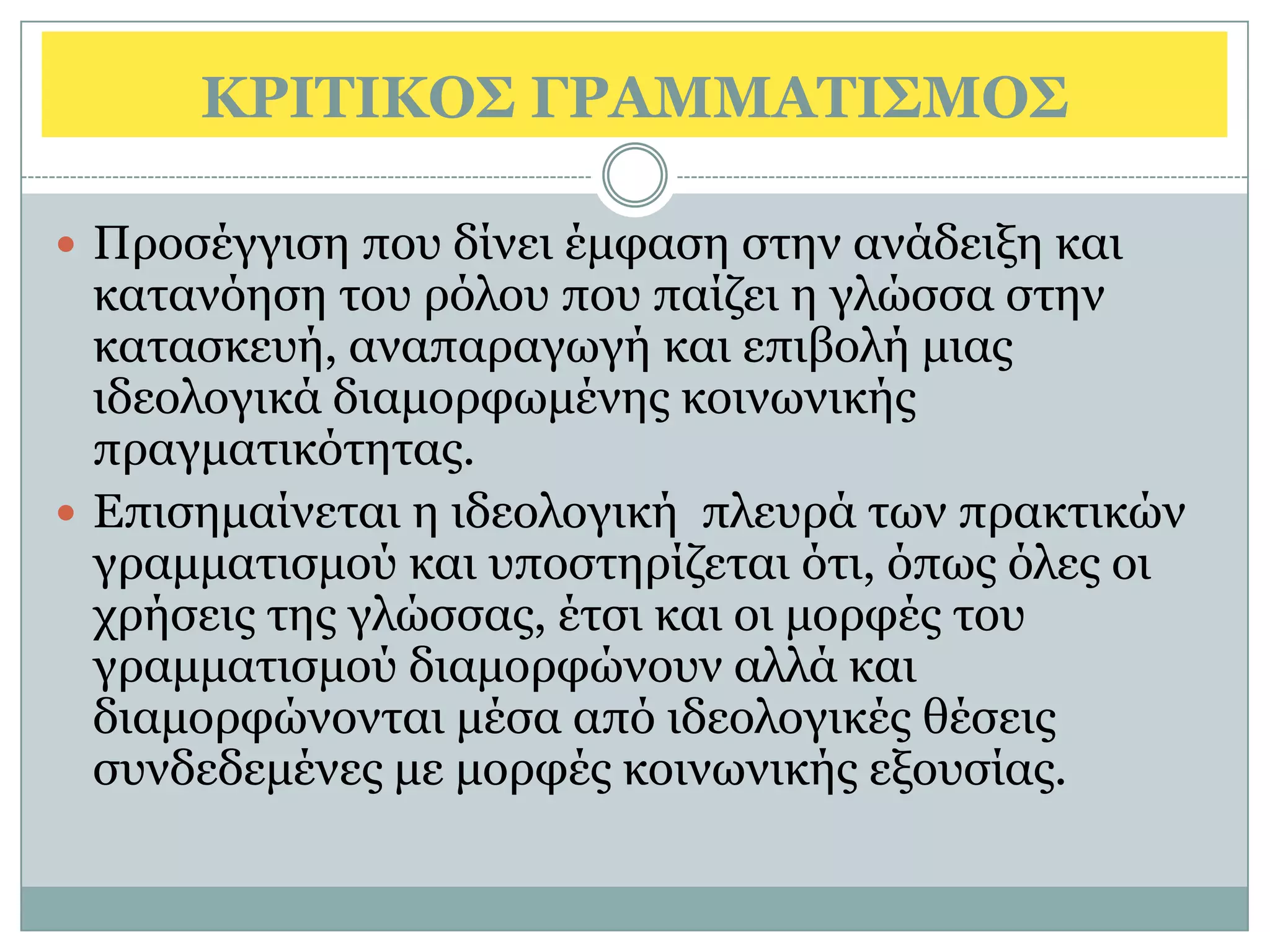ΚΡΙΣΙΚΟ΢ ΓΡΑΜΜΑΣΙ΢ΜΟ΢

 Πξνζέγγηζε πνπ δίλεη έκθαζε ζηελ αλάδεημε θαη
  θαηαλφεζε ηνπ ξφινπ πνπ παίδεη ε γιψζζα ζηελ
  θαηαζθεπή, αλαπαξαγσγή θαη επηβνιή κηαο
  ηδενινγηθά δηακνξθσκέλεο θνηλσληθήο
  πξαγκαηηθφηεηαο.
 Επηζεκαίλεηαη ε ηδενινγηθή πιεπξά ησλ πξαθηηθψλ
  γξακκαηηζκνχ θαη ππνζηεξίδεηαη φηη, φπσο φιεο νη
  ρξήζεηο ηεο γιψζζαο, έηζη θαη νη κνξθέο ηνπ
  γξακκαηηζκνχ δηακνξθψλνπλ αιιά θαη
  δηακνξθψλνληαη κέζα απφ ηδενινγηθέο ζέζεηο
  ζπλδεδεκέλεο κε κνξθέο θνηλσληθήο εμνπζίαο.
 