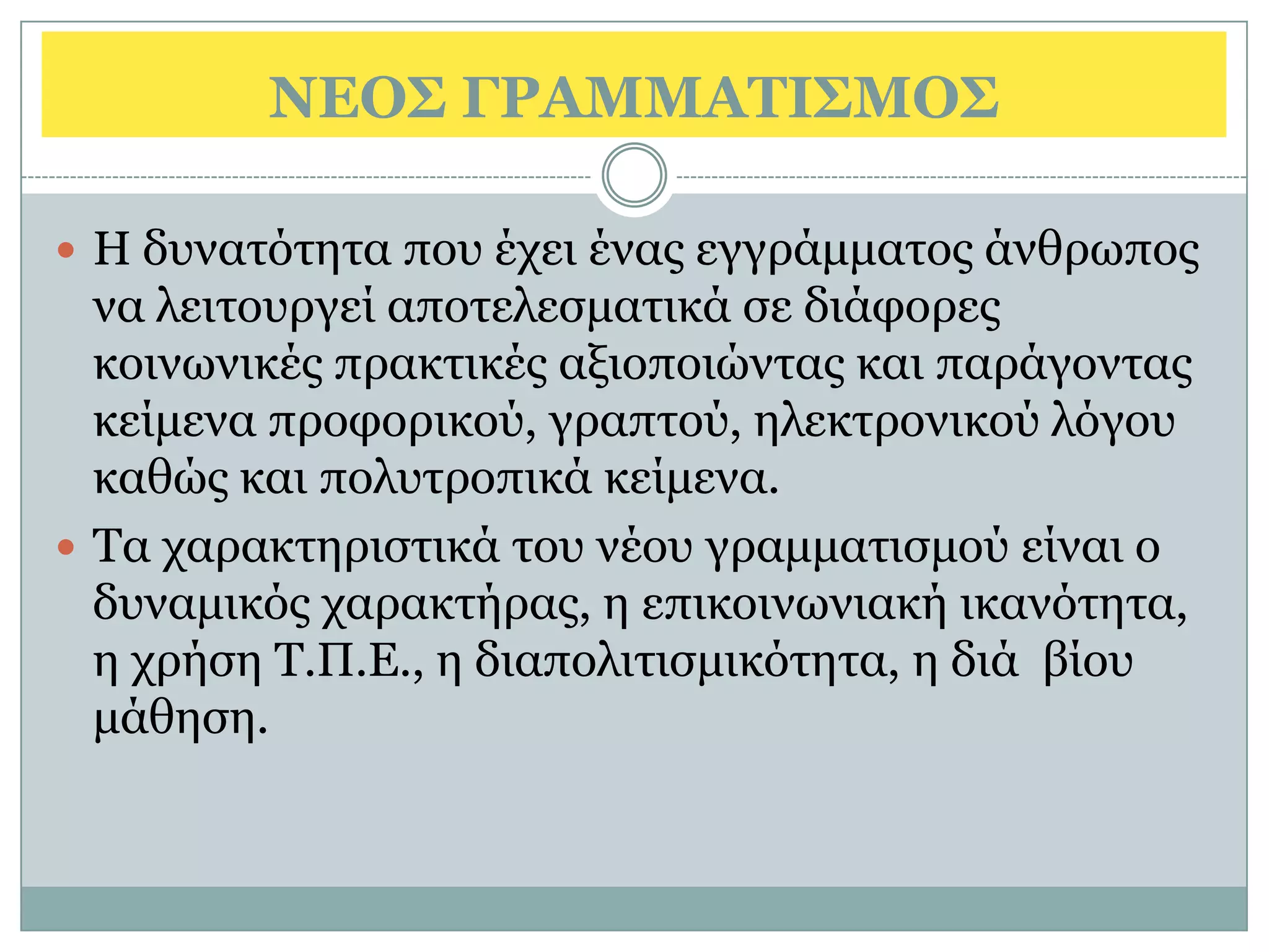 ΝΔΟ΢ ΓΡΑΜΜΑΣΙ΢ΜΟ΢

 Η δπλαηφηεηα πνπ έρεη έλαο εγγξάκκαηνο άλζξσπνο
  λα ιεηηνπξγεί απνηειεζκαηηθά ζε δηάθνξεο
  θνηλσληθέο πξαθηηθέο αμηνπνηψληαο θαη παξάγνληαο
  θείκελα πξνθνξηθνχ, γξαπηνχ, ειεθηξνληθνχ ιφγνπ
  θαζψο θαη πνιπηξνπηθά θείκελα.
 Τα ραξαθηεξηζηηθά ηνπ λένπ γξακκαηηζκνχ είλαη ν
  δπλακηθφο ραξαθηήξαο, ε επηθνηλσληαθή ηθαλφηεηα,
  ε ρξήζε Τ.Π.Ε., ε δηαπνιηηηζκηθφηεηα, ε δηά βίνπ
  κάζεζε.
 