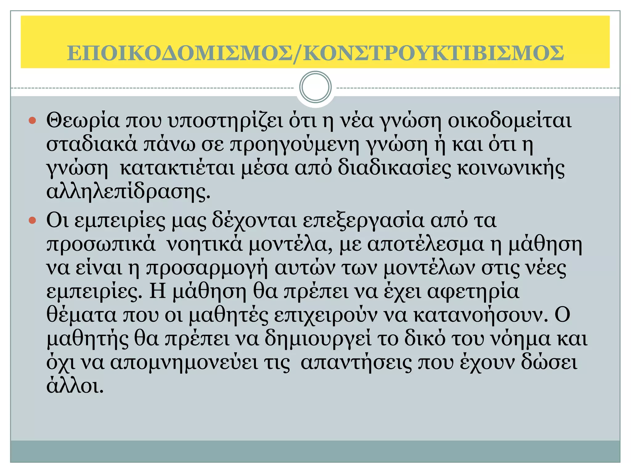 ΔΠΟΙΚΟΓΟΜΙ΢ΜΟ΢/ΚΟΝ΢ΣΡΟΤΚΣΙΒΙ΢ΜΟ΢


 Θεσξία πνπ ππνζηεξίδεη φηη ε λέα γλψζε νηθνδνκείηαη
  ζηαδηαθά πάλσ ζε πξνεγνχκελε γλψζε ή θαη φηη ε
  γλψζε θαηαθηηέηαη κέζα απφ δηαδηθαζίεο θνηλσληθήο
  αιιειεπίδξαζεο.
 Οη εκπεηξίεο καο δέρνληαη επεμεξγαζία απφ ηα
  πξνζσπηθά λνεηηθά κνληέια, κε απνηέιεζκα ε κάζεζε
  λα είλαη ε πξνζαξκνγή απηψλ ησλ κνληέισλ ζηηο λέεο
  εκπεηξίεο. Η κάζεζε ζα πξέπεη λα έρεη αθεηεξία
  ζέκαηα πνπ νη καζεηέο επηρεηξνχλ λα θαηαλνήζνπλ. Ο
  καζεηήο ζα πξέπεη λα δεκηνπξγεί ην δηθφ ηνπ λφεκα θαη
  φρη λα απνκλεκνλεχεη ηηο απαληήζεηο πνπ έρνπλ δψζεη
  άιινη.
 