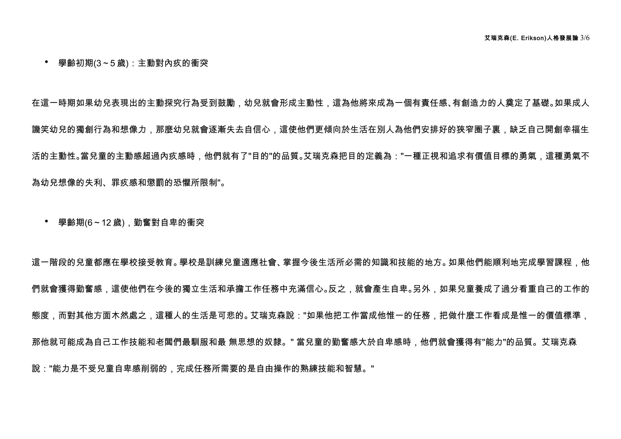 艾瑞克森(E. Erikson)人格發展論   3/6


 •   學齡初期(3～5 歲)：主動對內疚的衝突



在這一時期如果幼兒表現出的主動探究行為受到鼓勵，幼兒就會形成主動性，這為他將來成為一個有責任感、有創造力的人奠定了基礎。如果成人


譏笑幼兒的獨創行為和想像力，那麼幼兒就會逐漸失去自信心，這使他們更傾向於生活在別人為他們安排好的狹窄圈子裏，缺乏自己開創幸福生


活的主動性。當兒童的主動感超過內疚感時，他們就有了"目的"的品質。艾瑞克森把目的定義為："一種正視和追求有價值目標的勇氣，這種勇氣不


為幼兒想像的失利、罪疚感和懲罰的恐懼所限制"。



 •   學齡期(6～12 歲)，勤奮對自卑的衝突



這一階段的兒童都應在學校接受教育。學校是訓練兒童適應社會、掌握今後生活所必需的知識和技能的地方。如果他們能順利地完成學習課程，他


們就會獲得勤奮感，這使他們在今後的獨立生活和承擔工作任務中充滿信心。反之，就會產生自卑。另外，如果兒童養成了過分看重自己的工作的


態度，而對其他方面木然處之，這種人的生活是可悲的。艾瑞克森說："如果他把工作當成他惟一的任務，把做什麼工作看成是惟一的價值標準，


那他就可能成為自己工作技能和老闆們最馴服和最 無思想的奴隸。" 當兒童的勤奮感大於自卑感時，他們就會獲得有"能力"的品質。艾瑞克森


說："能力是不受兒童自卑感削弱的，完成任務所需要的是自由操作的熟練技能和智慧。"
 