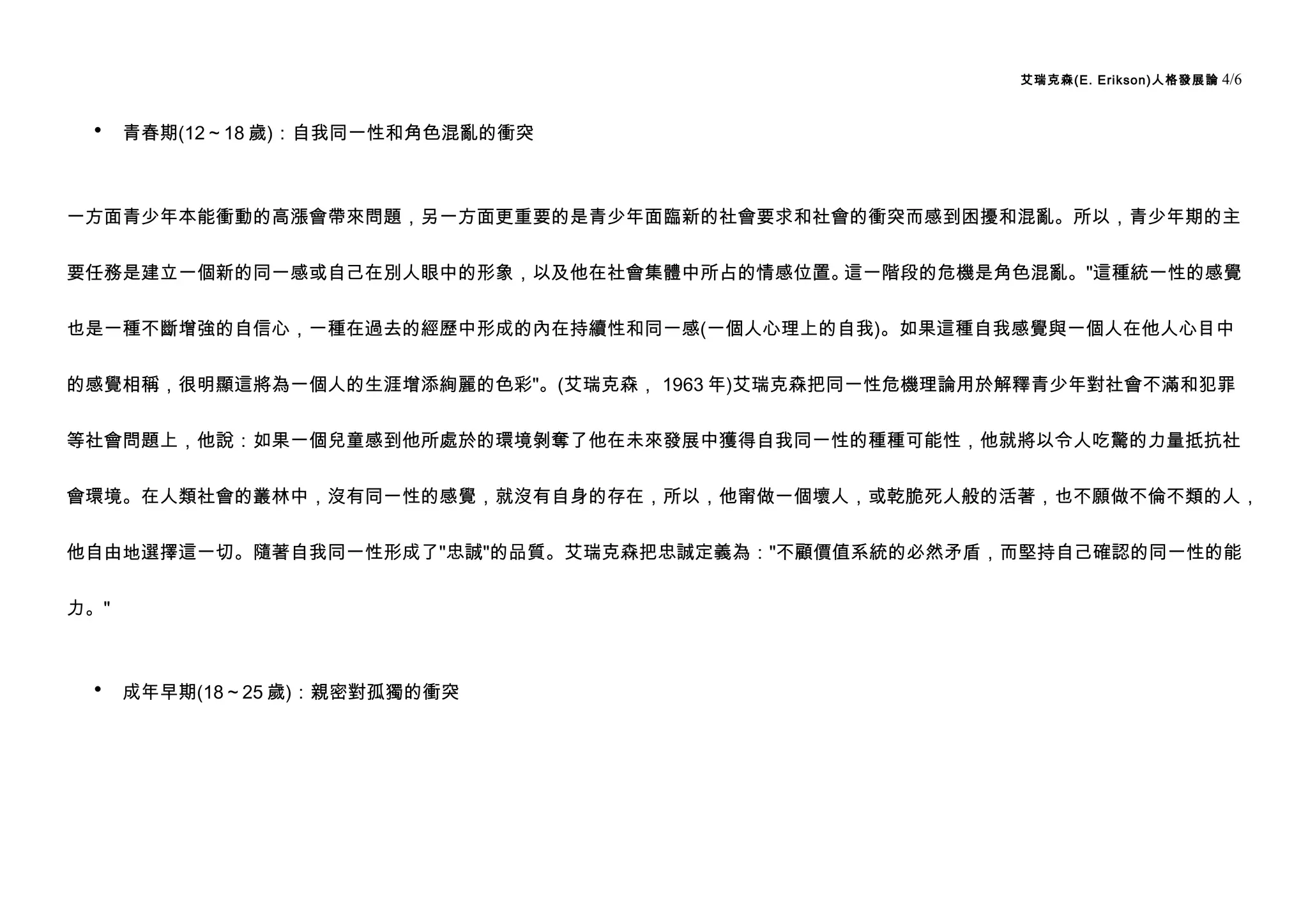 艾瑞克森(E. Erikson)人格發展論   4/6


 •    青春期(12～18 歲)：自我同一性和角色混亂的衝突



一方面青少年本能衝動的高漲會帶來問題，另一方面更重要的是青少年面臨新的社會要求和社會的衝突而感到困擾和混亂。所以，青少年期的主


要任務是建立一個新的同一感或自己在別人眼中的形象，以及他在社會集體中所占的情感位置。這一階段的危機是角色混亂。"這種統一性的感覺


也是一種不斷增強的自信心，一種在過去的經歷中形成的內在持續性和同一感(一個人心理上的自我)。如果這種自我感覺與一個人在他人心目中


的感覺相稱，很明顯這將為一個人的生涯增添絢麗的色彩"。(艾瑞克森， 1963 年)艾瑞克森把同一性危機理論用於解釋青少年對社會不滿和犯罪


等社會問題上，他說：如果一個兒童感到他所處於的環境剝奪了他在未來發展中獲得自我同一性的種種可能性，他就將以令人吃驚的力量抵抗社


會環境。在人類社會的叢林中，沒有同一性的感覺，就沒有自身的存在，所以，他甯做一個壞人，或乾脆死人般的活著，也不願做不倫不類的人，


他自由地選擇這一切。隨著自我同一性形成了"忠誠"的品質。艾瑞克森把忠誠定義為："不顧價值系統的必然矛盾，而堅持自己確認的同一性的能


力。"



 •    成年早期(18～25 歲)：親密對孤獨的衝突
 