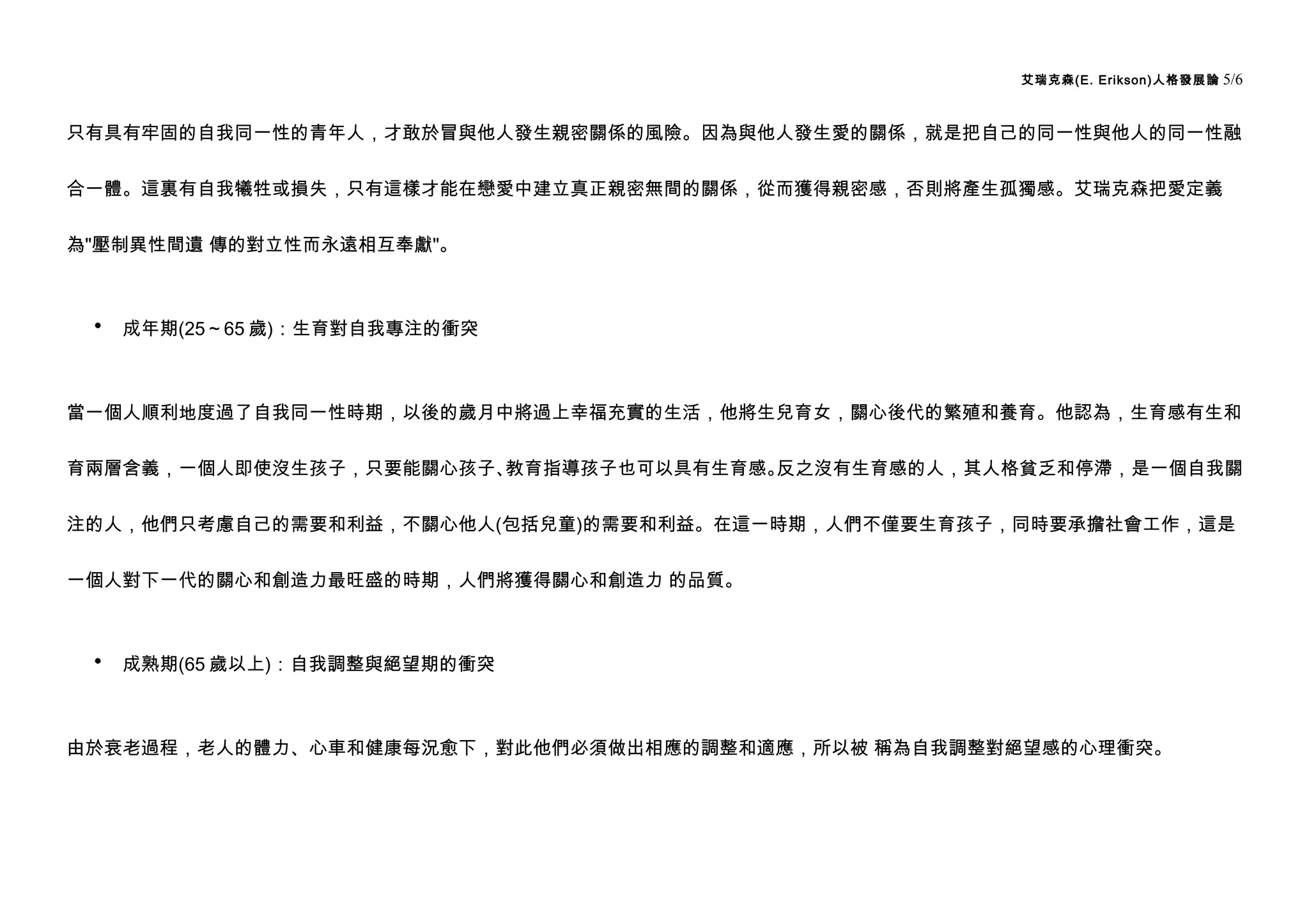 艾瑞克森(E. Erikson)人格發展論   5/6


只有具有牢固的自我同一性的青年人，才敢於冒與他人發生親密關係的風險。因為與他人發生愛的關係，就是把自己的同一性與他人的同一性融


合一體。這裏有自我犧牲或損失，只有這樣才能在戀愛中建立真正親密無間的關係，從而獲得親密感，否則將產生孤獨感。艾瑞克森把愛定義


為"壓制異性間遺 傳的對立性而永遠相互奉獻"。



 •   成年期(25～65 歲)：生育對自我專注的衝突



當一個人順利地度過了自我同一性時期，以後的歲月中將過上幸福充實的生活，他將生兒育女，關心後代的繁殖和養育。他認為，生育感有生和


育兩層含義，一個人即使沒生孩子，只要能關心孩子、教育指導孩子也可以具有生育感。反之沒有生育感的人，其人格貧乏和停滯，是一個自我關


注的人，他們只考慮自己的需要和利益，不關心他人(包括兒童)的需要和利益。在這一時期，人們不僅要生育孩子，同時要承擔社會工作，這是


一個人對下一代的關心和創造力最旺盛的時期，人們將獲得關心和創造力 的品質。



 •   成熟期(65 歲以上)：自我調整與絕望期的衝突



由於衰老過程，老人的體力、心車和健康每況愈下，對此他們必須做出相應的調整和適應，所以被 稱為自我調整對絕望感的心理衝突。
 